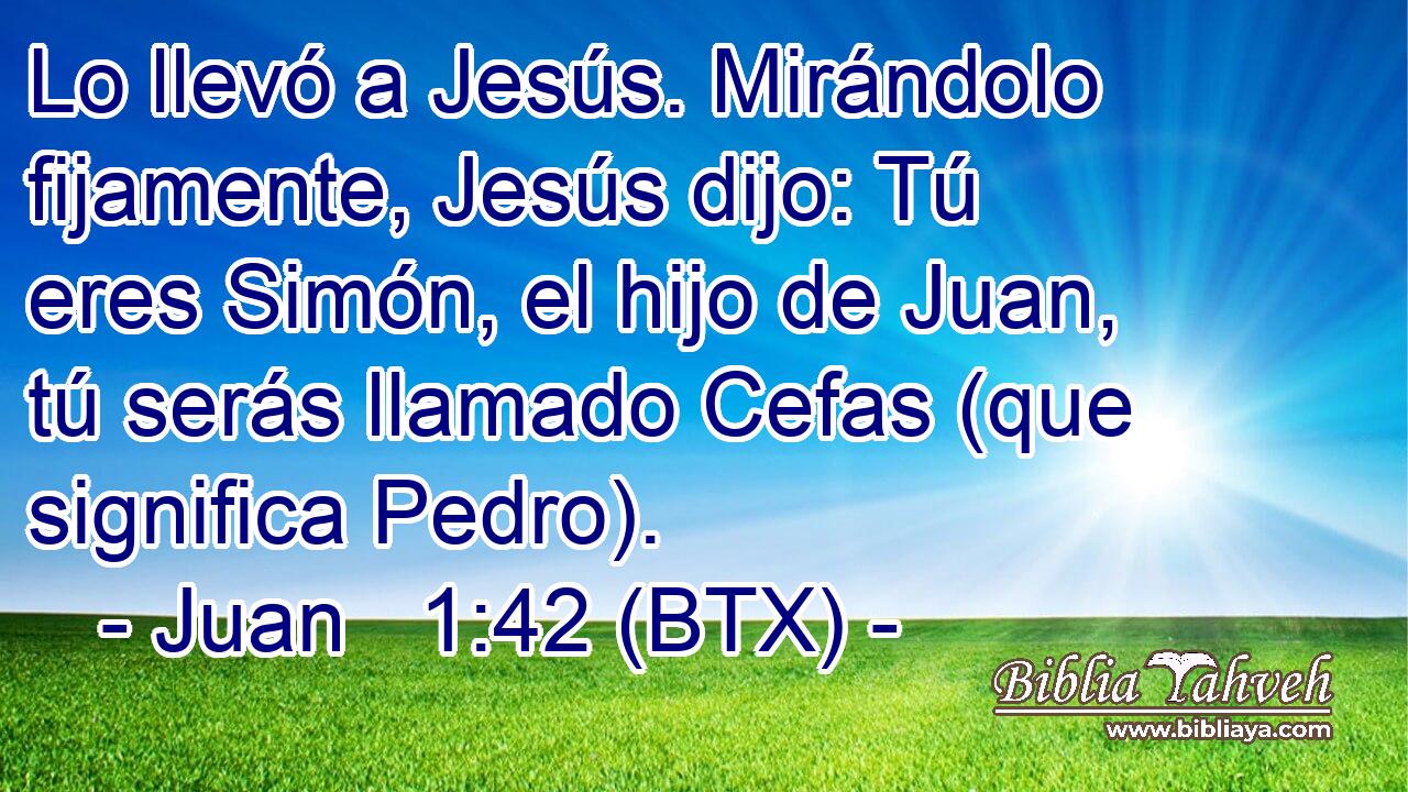 Lo llevó a Jesús. Mirándolo fijamente, Jesús dijo: Tú eres Simón, el hijo de Juan, tú serás llamado Cefas (que significa Pedro).