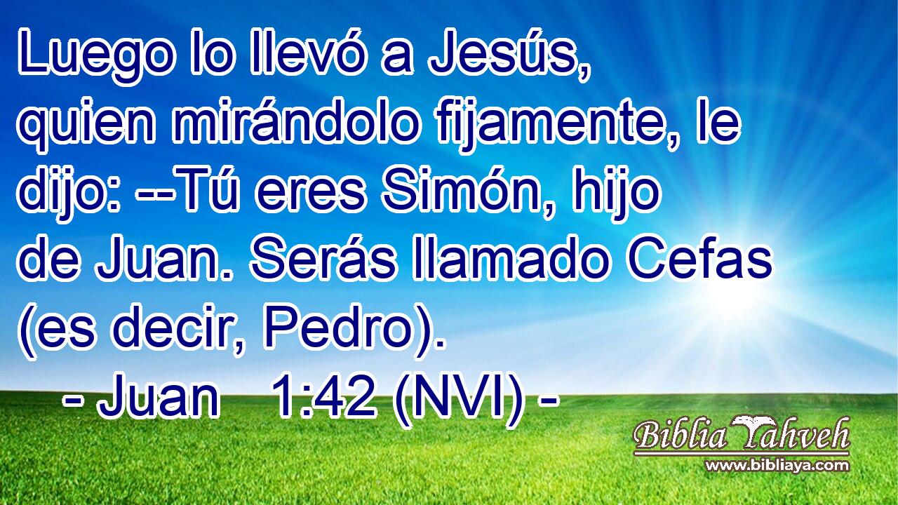  Luego lo llevó a Jesús, quien mirándolo fijamente, le dijo: --Tú eres Simón, hijo de Juan. Serás llamado Cefas (es decir, Pedro). 