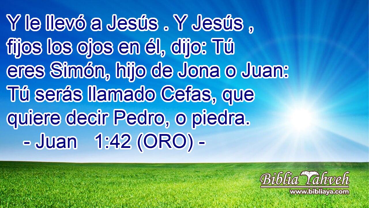  Y le llevó a Jesús . Y Jesús , fijos los ojos en él, dijo: Tú eres Simón, hijo de Jona o Juan: Tú serás llamado Cefas, que quiere decir Pedro, o piedra. 