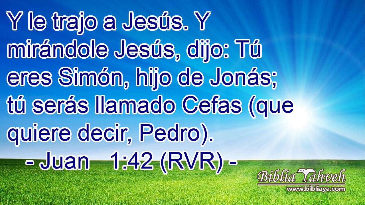 Y le trajo a Jesús. Y mirándole Jesús, dijo: Tú eres Simón, hijo de Jonás; tú serás llamado Cefas (que quiere decir, Pedro).