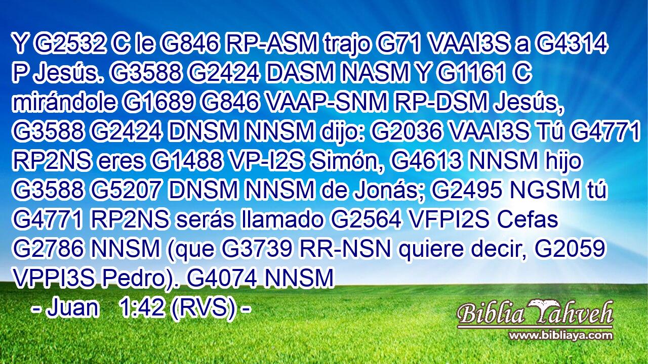 Y G2532 C le G846 RP-ASM trajo G71 VAAI3S a G4314 P Jesús. G3588 G2424 DASM NASM Y G1161 C mirándole G1689 G846 VAAP-SNM RP-DSM Jesús, G3588 G2424 DNSM NNSM dijo: G2036 VAAI3S Tú G4771 RP2NS eres G1488 VP-I2S Simón, G4613 NNSM hijo G3588 G5207 DNSM NNSM de Jonás; G2495 NGSM tú G4771 RP2NS serás llamado G2564 VFPI2S Cefas G2786 NNSM (que G3739 RR-NSN quiere decir, G2059 VPPI3S Pedro). G4074 NNSM 