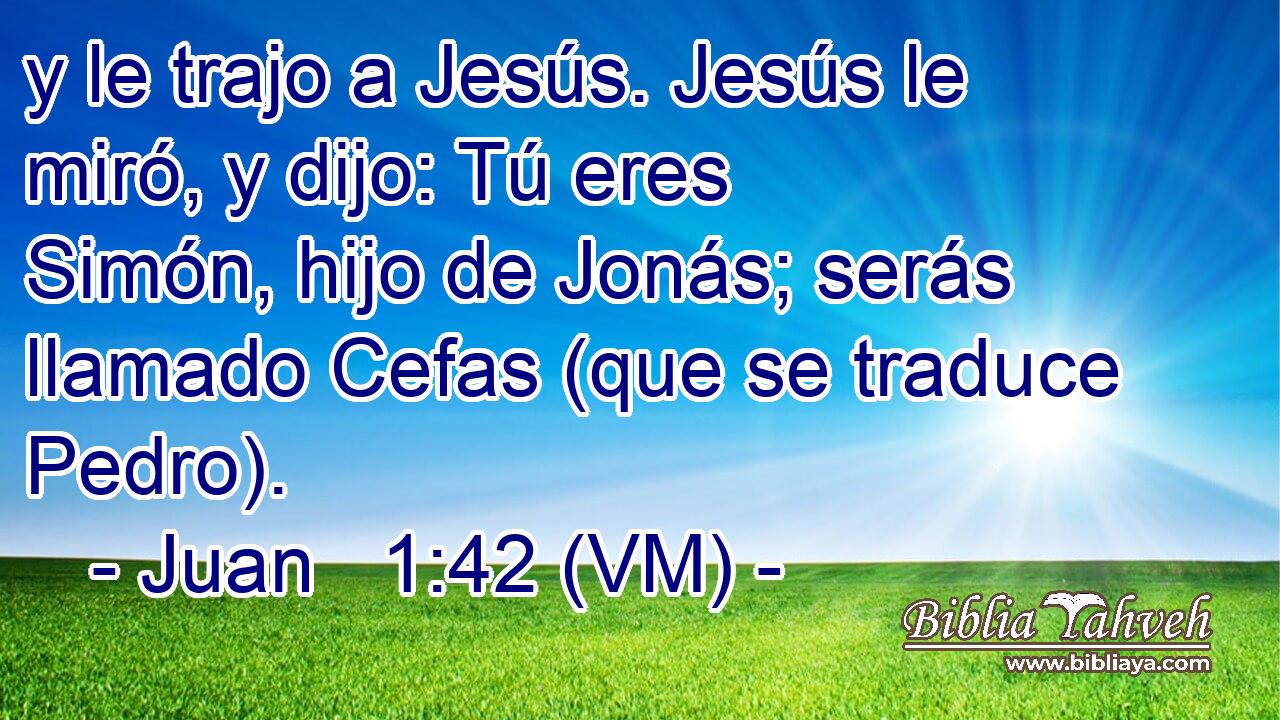  y le trajo a Jesús. Jesús le miró, y dijo: Tú eres Simón, hijo de Jonás; serás llamado Cefas (que se traduce Pedro). 