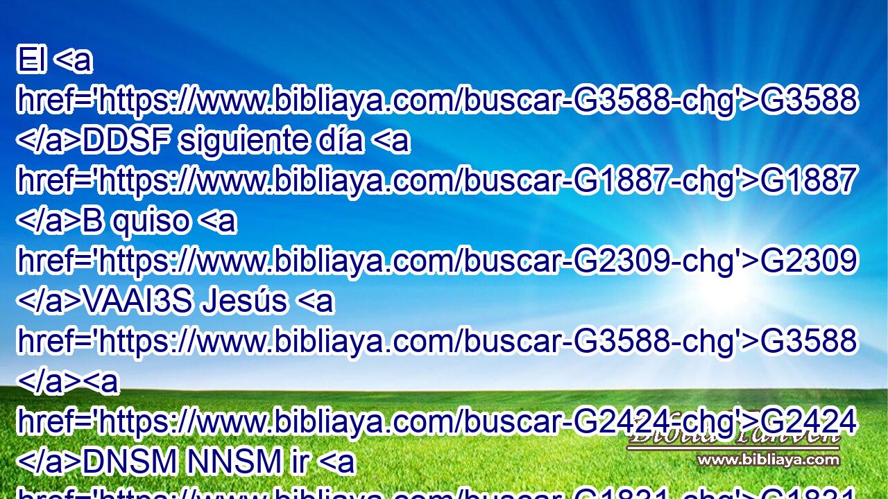 El G3588 DDSF siguiente día G1887 B quiso G2309 VAAI3S Jesús G3588 G2424 DNSM NNSM ir G1831 VAAN a G1519 P Galilea, G3588 G1056 DASF NASF y G2532 C halló G2147 VPAI3S a Felipe, G5376 NASM y G2532 C le G3004 VPAI3S dijo: G846 RP-DSM Sígueme. G190 G3427 VPAM2S RP1DS 