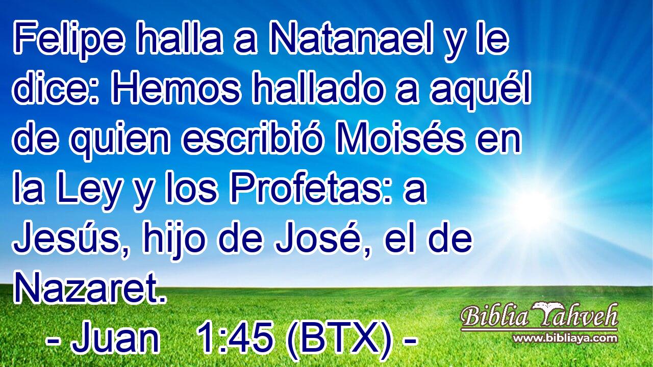 Felipe halla a Natanael y le dice: Hemos hallado a aquél de quien escribió Moisés en la Ley y los Profetas: a Jesús, hijo de José, el de Nazaret.