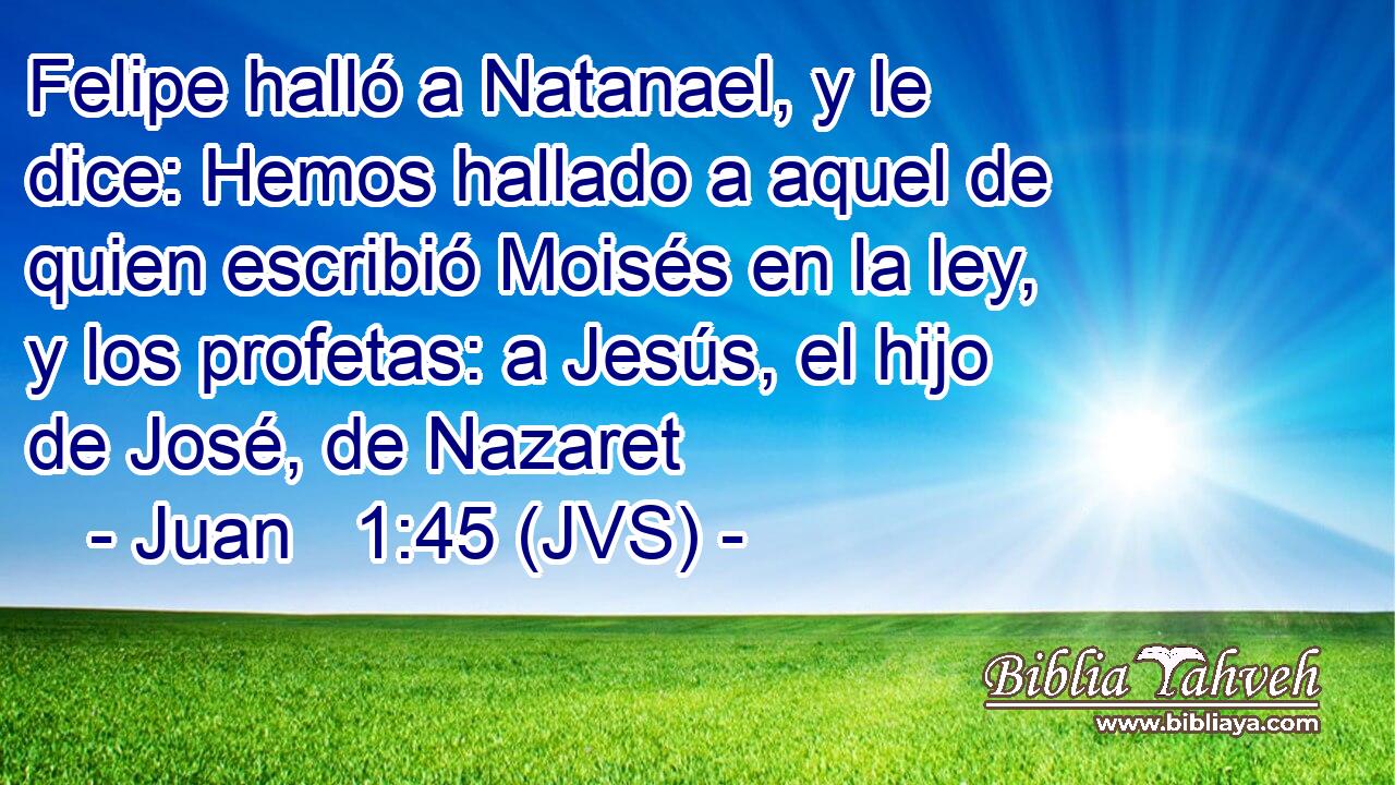 Felipe halló a Natanael, y le dice: Hemos hallado a aquel de quien escribió Moisés en la ley, y los profetas: a Jesús, el hijo de José, de Nazaret