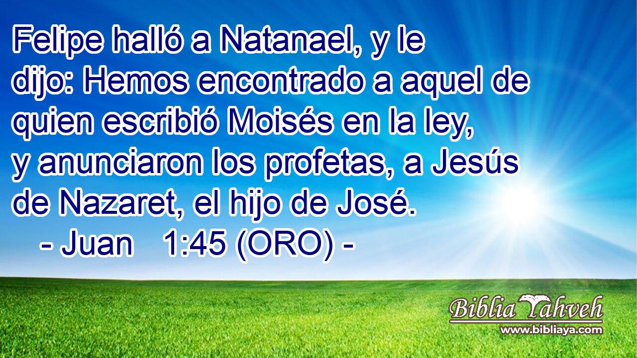  Felipe halló a Natanael, y le dijo: Hemos encontrado a aquel de quien escribió Moisés en la ley, y anunciaron los profetas, a Jesús de Nazaret, el hijo de José. 