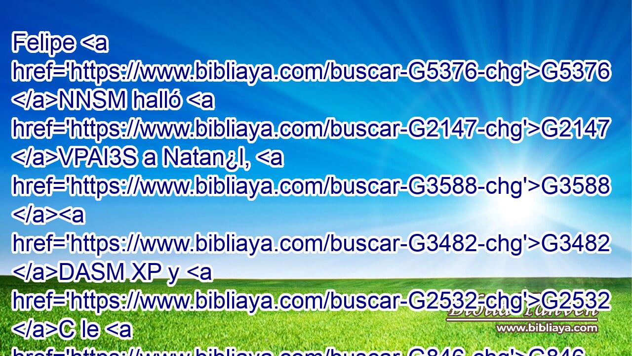Felipe G5376 NNSM halló G2147 VPAI3S a Natan¿l, G3588 G3482 DASM XP y G2532 C le G846 RP-DSM dijo: G3004 VPAI3S Hemos hallado G2147 VRAI1P a aquél de quien G3739 RR-ASM escribió G1125 VAAI3S Moisés G3475 NNSM en G1722 P la G3588 DDSM ley, G3551 NDSM así G2532 C como los G3588 DNPM profetas: G4396 NNPM a Jesús, G2424 NASM el G3588 DASM hijo G5207 NASM de José, G3588 G2501 DGSM XP de G575 P Nazaret. G3588 G3478 DASM XP 