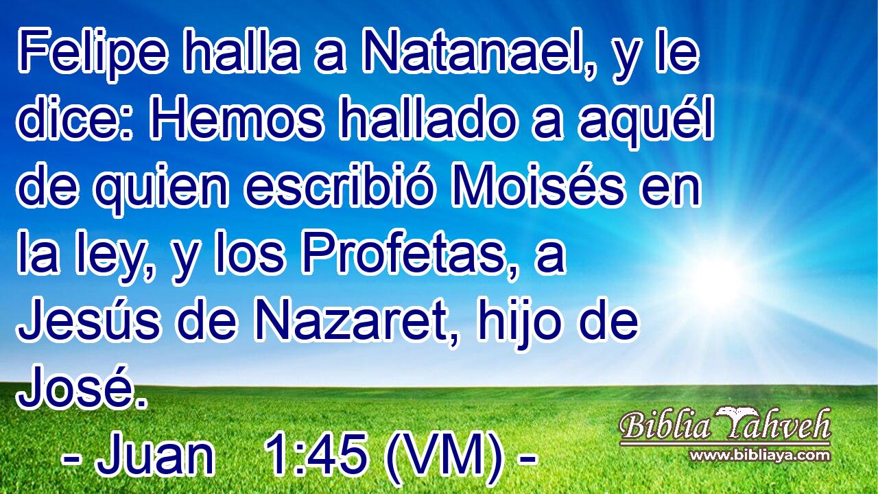  Felipe halla a Natanael, y le dice: Hemos hallado a aquél de quien escribió Moisés en la ley, y los Profetas, a Jesús de Nazaret, hijo de José. 