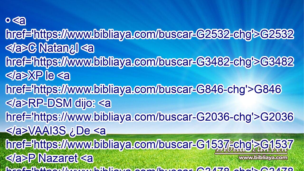 • G2532 C Natan¿l G3482 XP le G846 RP-DSM dijo: G2036 VAAI3S ¿De G1537 P Nazaret G3478 XP puede G1410 VPUI3S salir G1511 VP-N algo G5101 RI-NSN de bueno? G18 JNSN Le G846 RP-DSM dijo G3004 VPAI3S Felipe: G5376 NNSM Ven G2064 VPUI2S y G2532 C ve. G1492 VAAM2S 