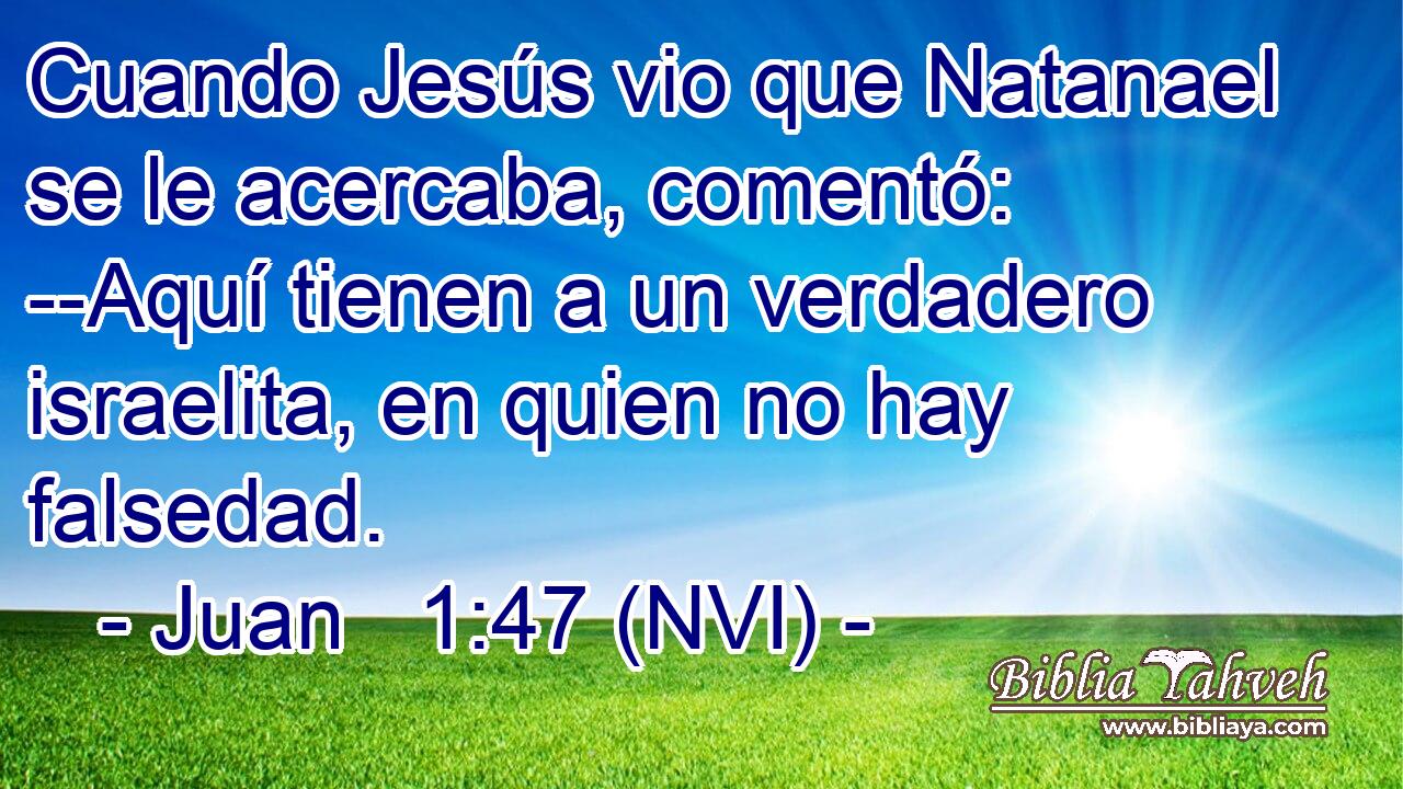  Cuando Jesús vio que Natanael se le acercaba, comentó: --Aquí tienen a un verdadero israelita, en quien no hay falsedad. 