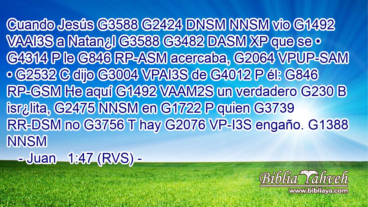 Cuando Jesús G3588 G2424 DNSM NNSM vio G1492 VAAI3S a Natan¿l G3588 G3482 DASM XP que se • G4314 P le G846 RP-ASM acercaba, G2064 VPUP-SAM • G2532 C dijo G3004 VPAI3S de G4012 P él: G846 RP-GSM He aquí G1492 VAAM2S un verdadero G230 B isr¿lita, G2475 NNSM en G1722 P quien G3739 RR-DSM no G3756 T hay G2076 VP-I3S engaño. G1388 NNSM 