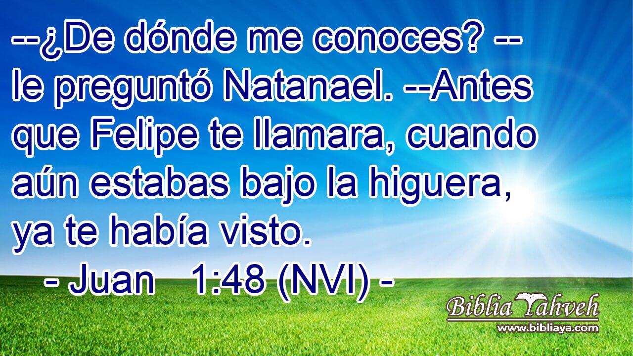 --¿De dónde me conoces? -- le preguntó Natanael. --Antes que Felipe te llamara, cuando aún estabas bajo la higuera, ya te había visto. 