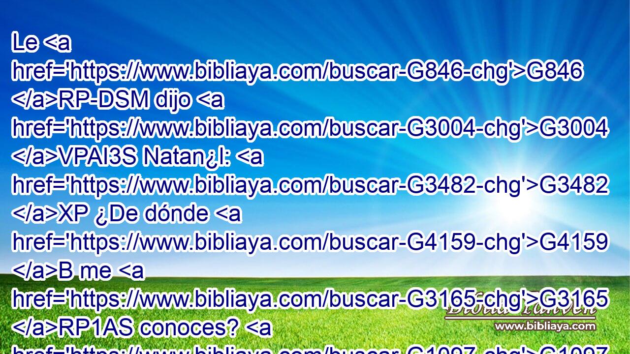 Le G846 RP-DSM dijo G3004 VPAI3S Natan¿l: G3482 XP ¿De dónde G4159 B me G3165 RP1AS conoces? G1097 VPAI2S Respondió G611 VAMI3S Jesús G3588 G2424 DNSM NNSM y G2532 C le G846 RP-DSM dijo: G2036 VAAI3S Antes G4253 P que Felipe G3588 G5376 DGSM NASM te G4571 RP2AS llamara, G5455 VAAN cuando estabas G5607 VP-P-SAM debajo G5259 P de la G3588 DASF higuera, G4808 NASF te G4571 RP2AS vi. G1492 VAAI1S 