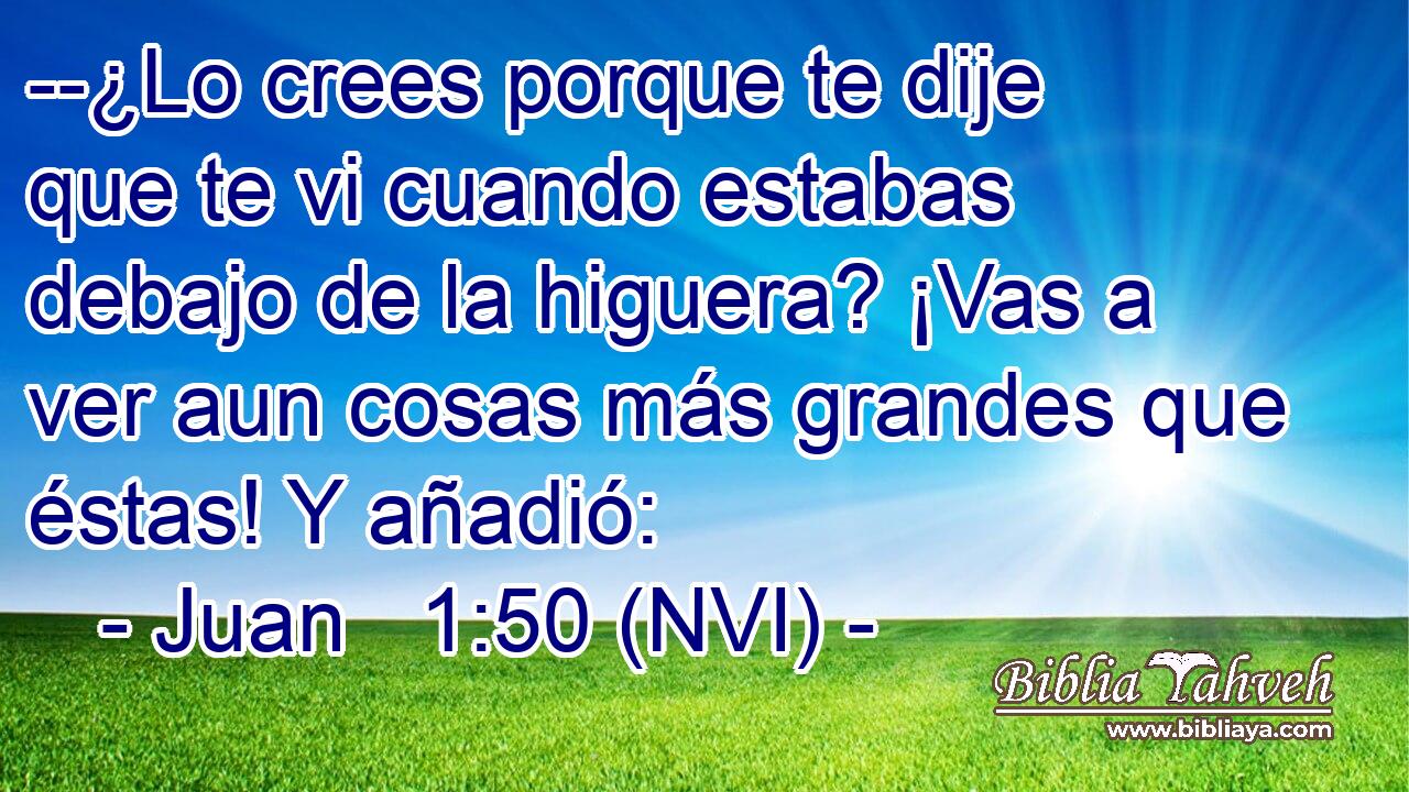  --¿Lo crees porque te dije que te vi cuando estabas debajo de la higuera? ¡Vas a ver aun cosas más grandes que éstas! Y añadió: 