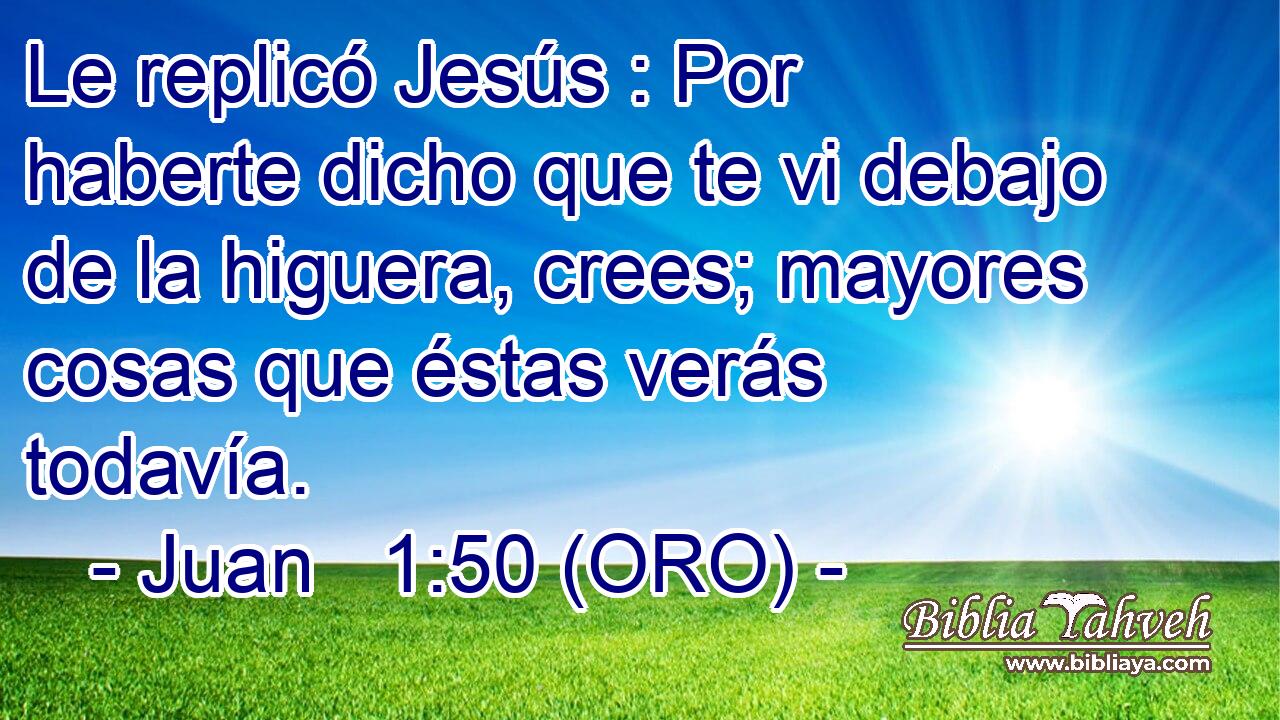  Le replicó Jesús : Por haberte dicho que te vi debajo de la higuera, crees; mayores cosas que éstas verás todavía. 