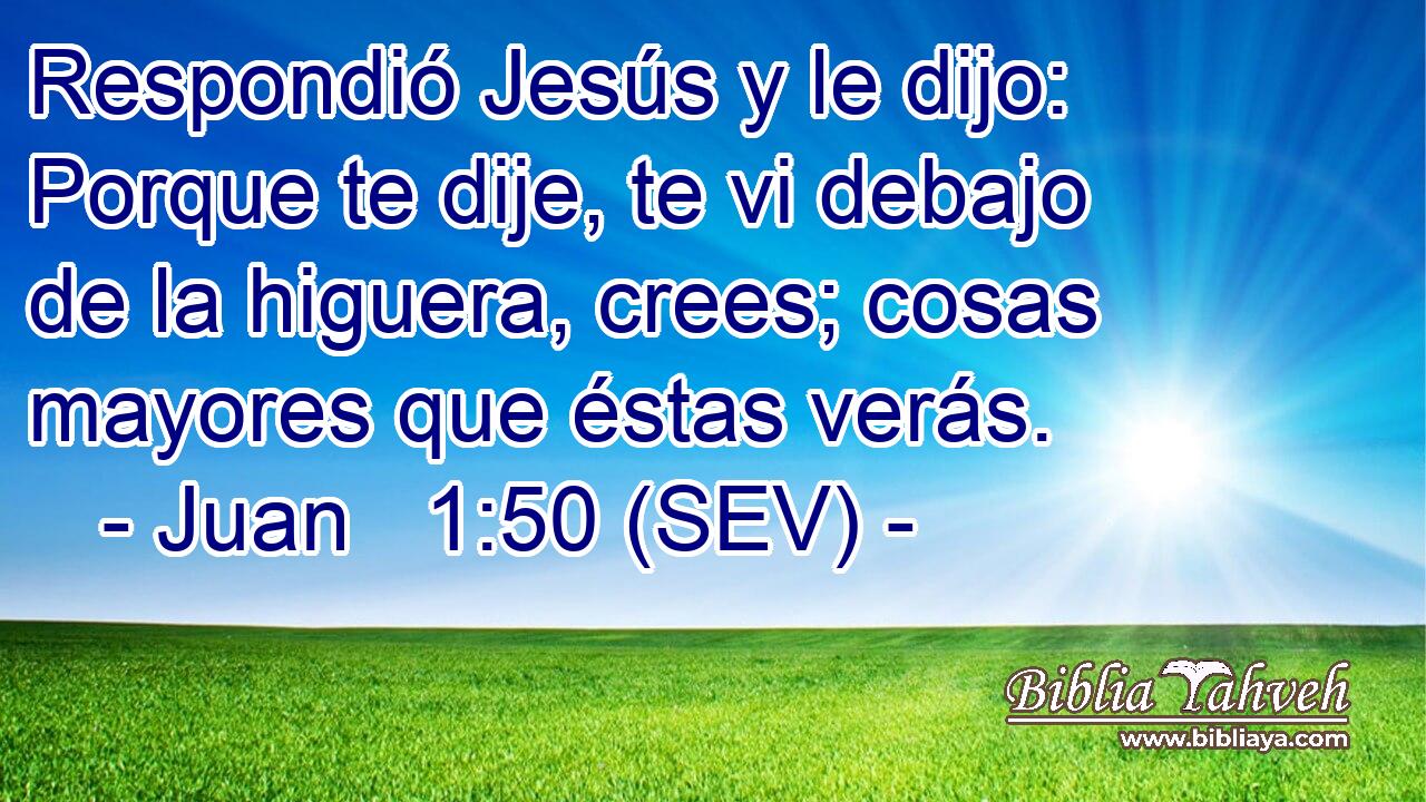 Respondió Jesús y le dijo: Porque te dije, te vi debajo de la higuera, crees; cosas mayores que éstas verás.