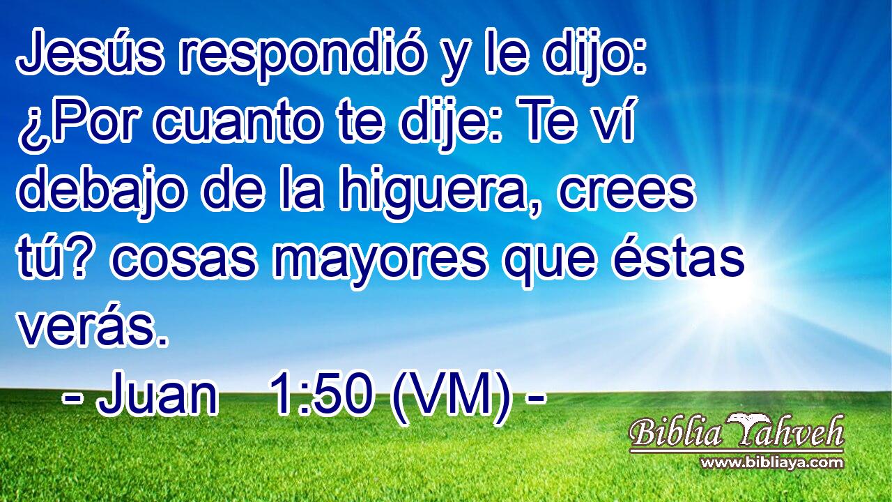  Jesús respondió y le dijo: ¿Por cuanto te dije: Te ví debajo de la higuera, crees tú? cosas mayores que éstas verás. 