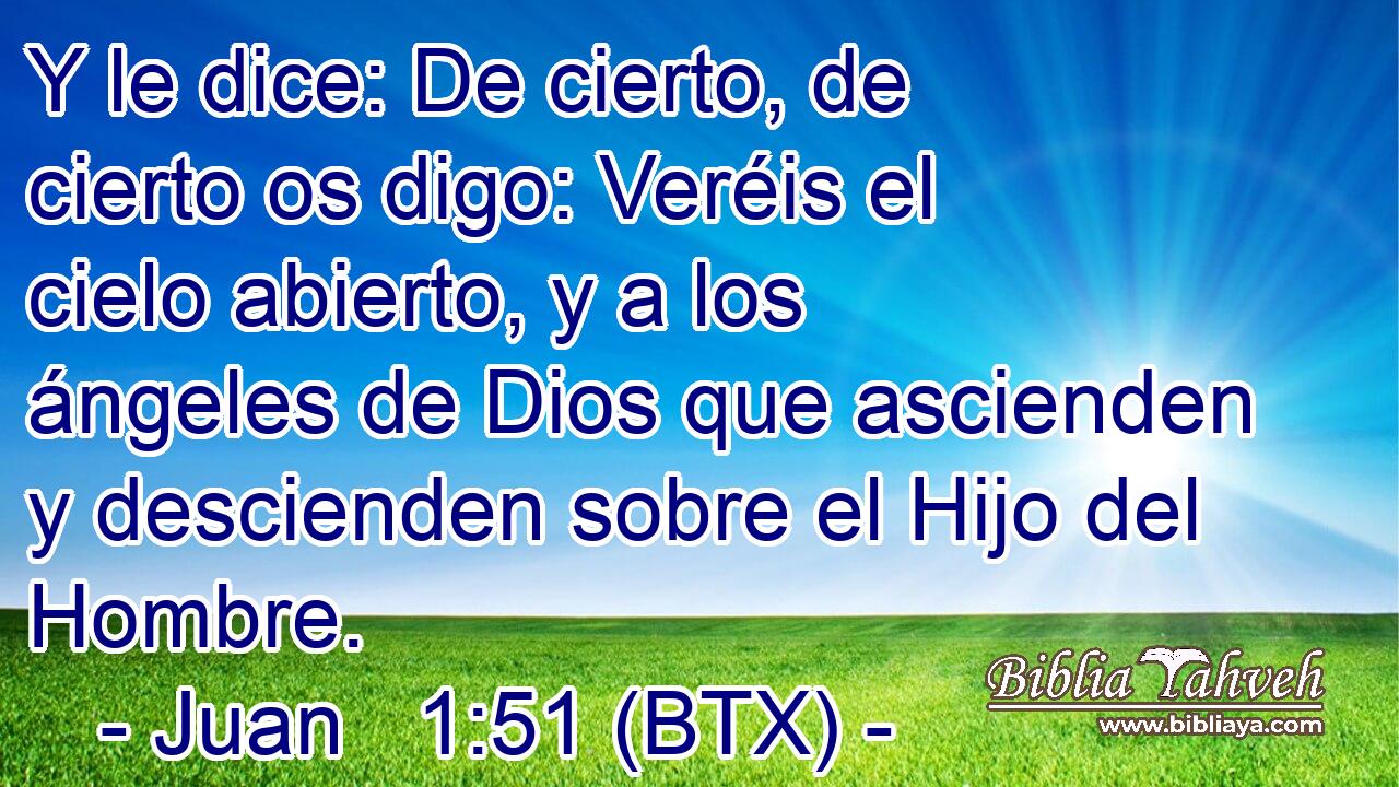 Y le dice: De cierto, de cierto os digo: Veréis el cielo abierto, y a los ángeles de Dios que ascienden y descienden sobre el Hijo del Hombre.