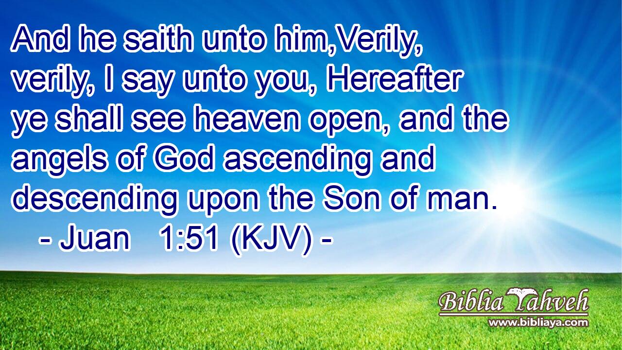 And he saith unto him,Verily, verily, I say unto you, Hereafter ye shall see heaven open, and the angels of God ascending and descending upon the Son of man.