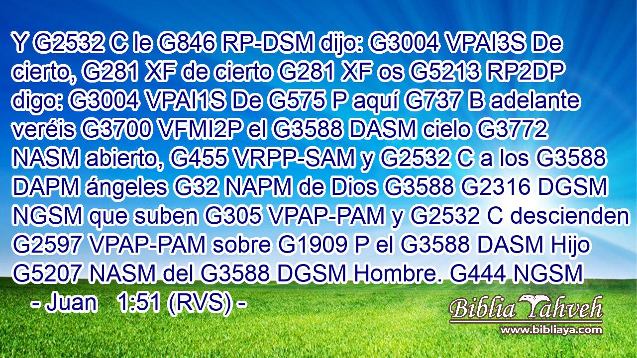 Y G2532 C le G846 RP-DSM dijo: G3004 VPAI3S De cierto, G281 XF de cierto G281 XF os G5213 RP2DP digo: G3004 VPAI1S De G575 P aquí G737 B adelante veréis G3700 VFMI2P el G3588 DASM cielo G3772 NASM abierto, G455 VRPP-SAM y G2532 C a los G3588 DAPM ángeles G32 NAPM de Dios G3588 G2316 DGSM NGSM que suben G305 VPAP-PAM y G2532 C descienden G2597 VPAP-PAM sobre G1909 P el G3588 DASM Hijo G5207 NASM del G3588 DGSM Hombre. G444 NGSM 
