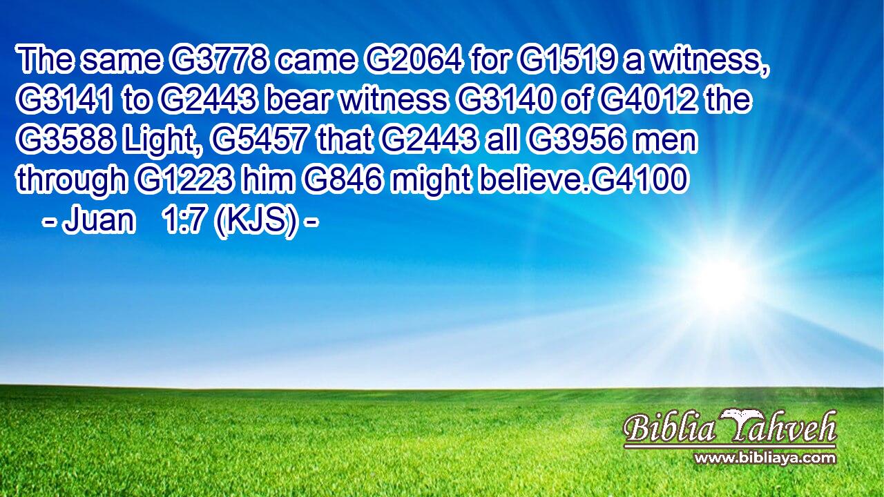 The same G3778 came G2064 for G1519 a witness, G3141 to G2443 bear witness G3140 of G4012 the G3588 Light, G5457 that G2443 all G3956 men through G1223 him G846 might believe.G4100