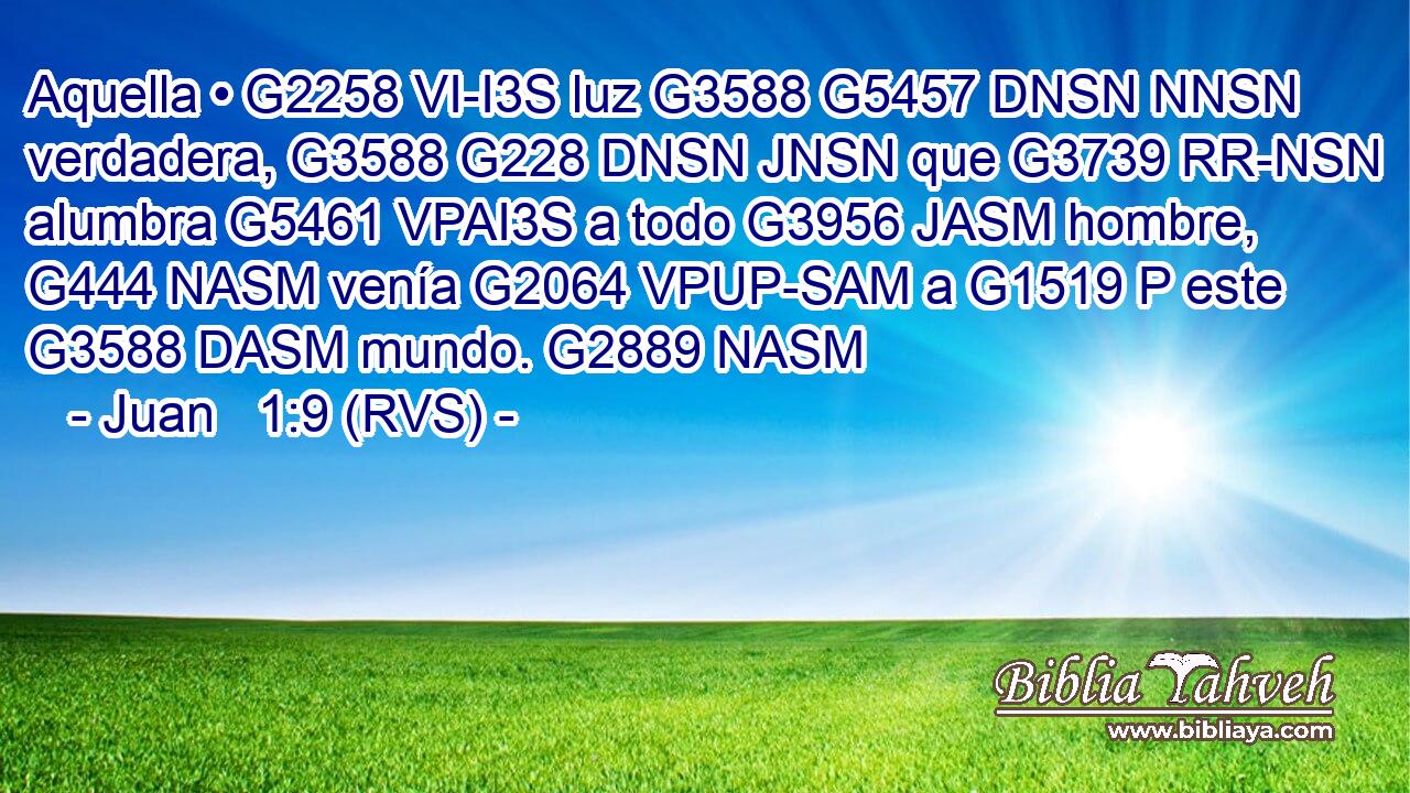 Aquella • G2258 VI-I3S luz G3588 G5457 DNSN NNSN verdadera, G3588 G228 DNSN JNSN que G3739 RR-NSN alumbra G5461 VPAI3S a todo G3956 JASM hombre, G444 NASM venía G2064 VPUP-SAM a G1519 P este G3588 DASM mundo. G2889 NASM 