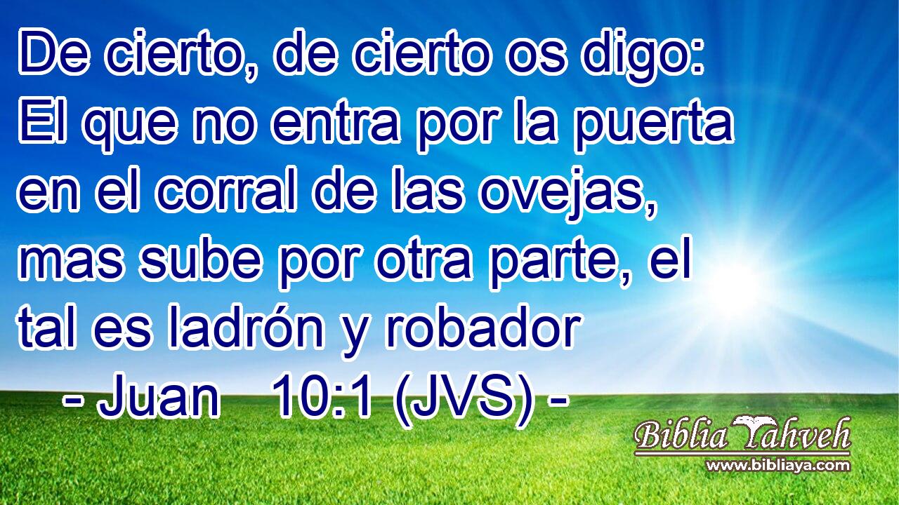 De cierto, de cierto os digo: El que no entra por la puerta en el corral de las ovejas, mas sube por otra parte, el tal es ladrón y robador