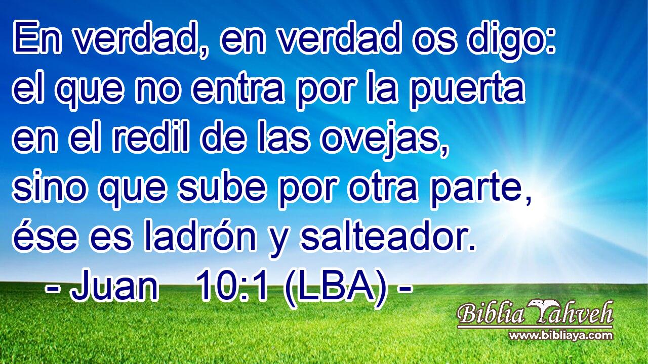 En verdad, en verdad os digo: el que no entra por la puerta en el redil de las ovejas, sino que sube por otra parte, ése es ladrón y salteador.