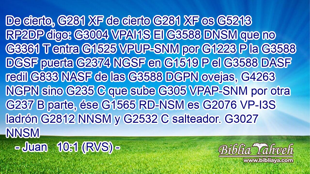 De cierto, G281 XF de cierto G281 XF os G5213 RP2DP digo: G3004 VPAI1S El G3588 DNSM que no G3361 T entra G1525 VPUP-SNM por G1223 P la G3588 DGSF puerta G2374 NGSF en G1519 P el G3588 DASF redil G833 NASF de las G3588 DGPN ovejas, G4263 NGPN sino G235 C que sube G305 VPAP-SNM por otra G237 B parte, ése G1565 RD-NSM es G2076 VP-I3S ladrón G2812 NNSM y G2532 C salteador. G3027 NNSM 