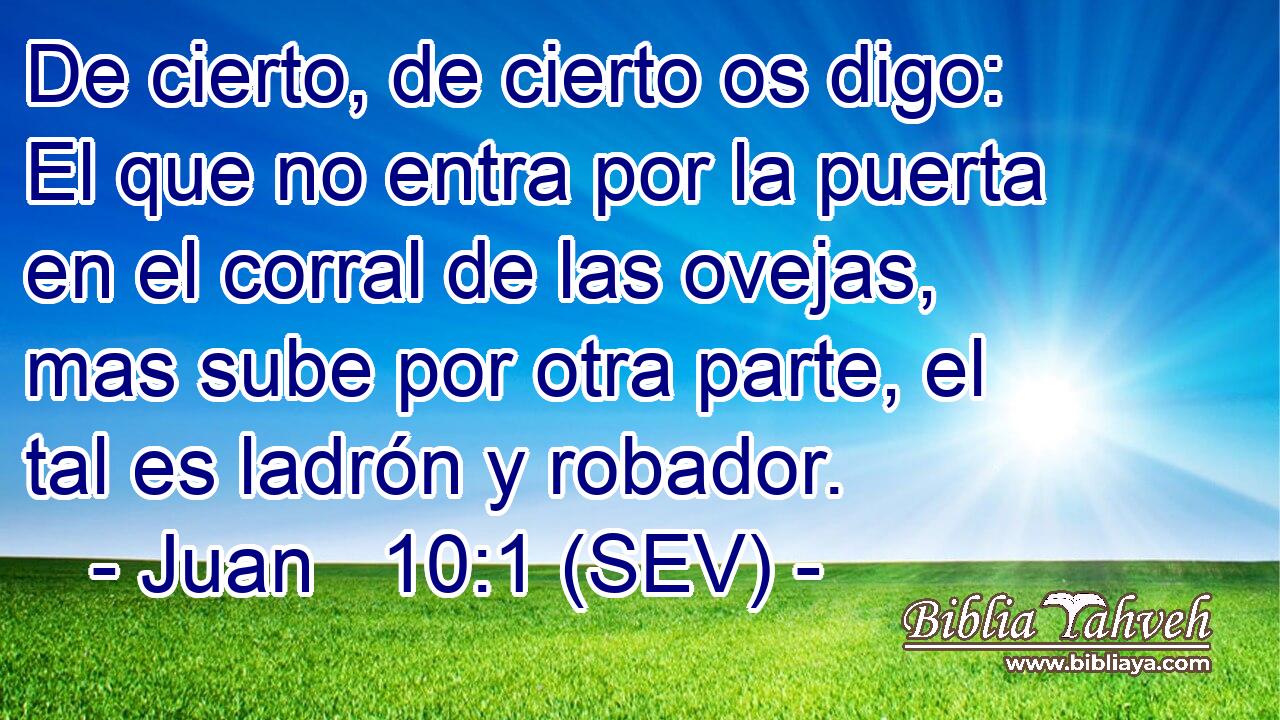 De cierto, de cierto os digo: El que no entra por la puerta en el corral de las ovejas, mas sube por otra parte, el tal es ladrón y robador.
