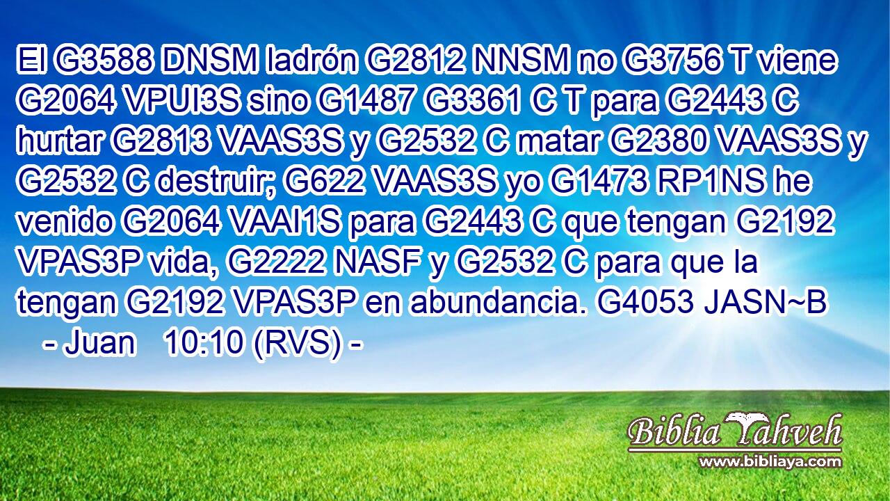 El G3588 DNSM ladrón G2812 NNSM no G3756 T viene G2064 VPUI3S sino G1487 G3361 C T para G2443 C hurtar G2813 VAAS3S y G2532 C matar G2380 VAAS3S y G2532 C destruir; G622 VAAS3S yo G1473 RP1NS he venido G2064 VAAI1S para G2443 C que tengan G2192 VPAS3P vida, G2222 NASF y G2532 C para que la tengan G2192 VPAS3P en abundancia. G4053 JASN~B 