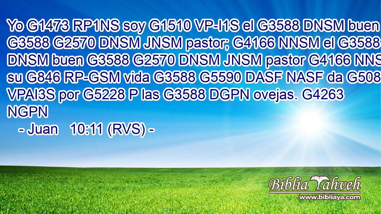 Yo G1473 RP1NS soy G1510 VP-I1S el G3588 DNSM buen G3588 G2570 DNSM JNSM pastor; G4166 NNSM el G3588 DNSM buen G3588 G2570 DNSM JNSM pastor G4166 NNSM su G846 RP-GSM vida G3588 G5590 DASF NASF da G5087 VPAI3S por G5228 P las G3588 DGPN ovejas. G4263 NGPN 