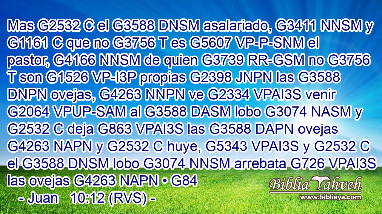 Mas G2532 C el G3588 DNSM asalariado, G3411 NNSM y G1161 C que no G3756 T es G5607 VP-P-SNM el pastor, G4166 NNSM de quien G3739 RR-GSM no G3756 T son G1526 VP-I3P propias G2398 JNPN las G3588 DNPN ovejas, G4263 NNPN ve G2334 VPAI3S venir G2064 VPUP-SAM al G3588 DASM lobo G3074 NASM y G2532 C deja G863 VPAI3S las G3588 DAPN ovejas G4263 NAPN y G2532 C huye, G5343 VPAI3S y G2532 C el G3588 DNSM lobo G3074 NNSM arrebata G726 VPAI3S las ovejas G4263 NAPN • G84