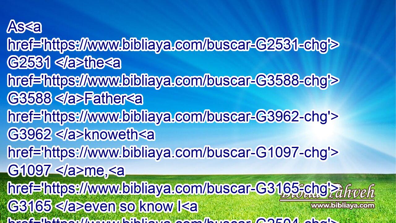 As G2531 the G3588 Father G3962 knoweth G1097 me, G3165 even so know I G2504  G1097 the G3588 Father: G3962 and G2532 I lay down G5087 my G3450 life G5590 for G5228 the G3588 sheep.G4263