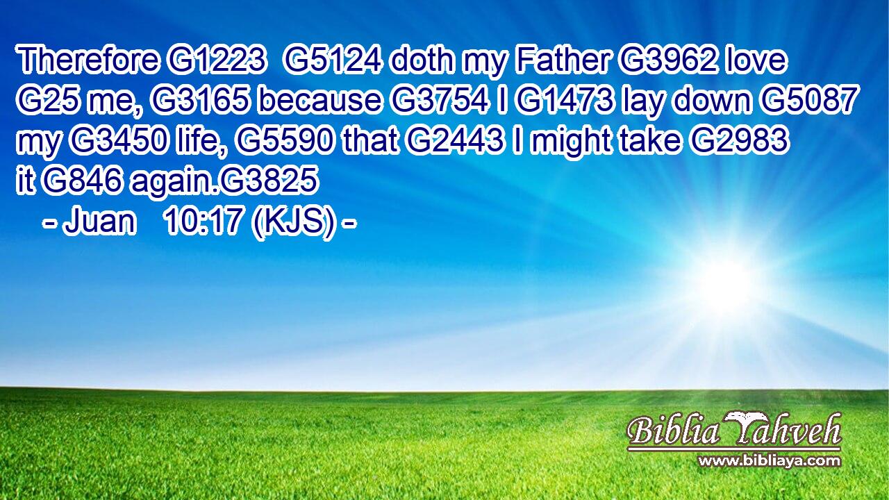 Therefore G1223  G5124 doth my Father G3962 love G25 me, G3165 because G3754 I G1473 lay down G5087 my G3450 life, G5590 that G2443 I might take G2983 it G846 again.G3825
