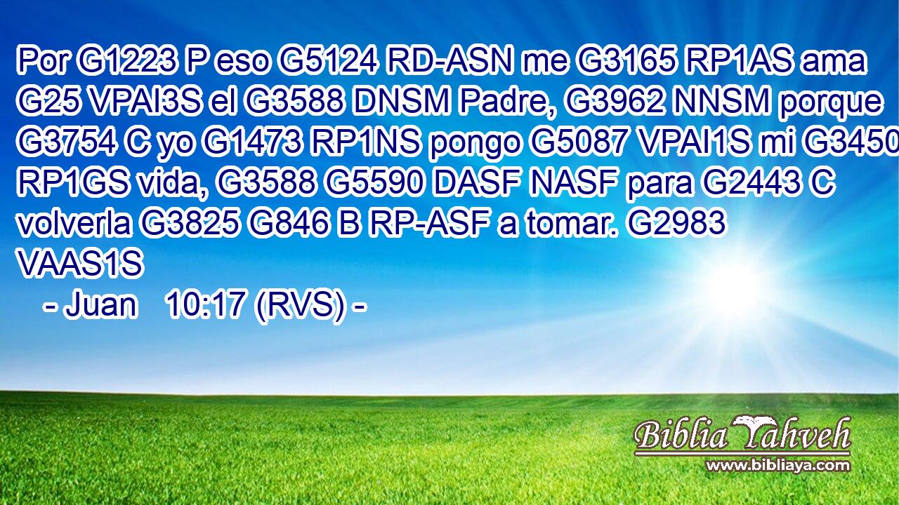 Por G1223 P eso G5124 RD-ASN me G3165 RP1AS ama G25 VPAI3S el G3588 DNSM Padre, G3962 NNSM porque G3754 C yo G1473 RP1NS pongo G5087 VPAI1S mi G3450 RP1GS vida, G3588 G5590 DASF NASF para G2443 C volverla G3825 G846 B RP-ASF a tomar. G2983 VAAS1S 