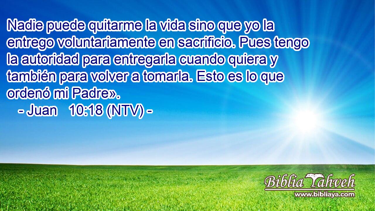 Nadie puede quitarme la vida sino que yo la entrego voluntariamente en sacrificio. Pues tengo la autoridad para entregarla cuando quiera y también para volver a tomarla. Esto es lo que ordenó mi Padre».