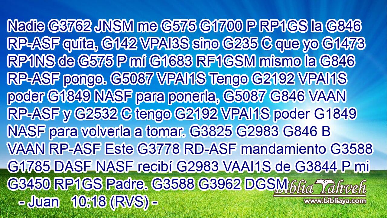 Nadie G3762 JNSM me G575 G1700 P RP1GS la G846 RP-ASF quita, G142 VPAI3S sino G235 C que yo G1473 RP1NS de G575 P mí G1683 RF1GSM mismo la G846 RP-ASF pongo. G5087 VPAI1S Tengo G2192 VPAI1S poder G1849 NASF para ponerla, G5087 G846 VAAN RP-ASF y G2532 C tengo G2192 VPAI1S poder G1849 NASF para volverla a tomar. G3825 G2983 G846 B VAAN RP-ASF Este G3778 RD-ASF mandamiento G3588 G1785 DASF NASF recibí G2983 VAAI1S de G3844 P mi G3450 RP1GS Padre. G3588 G3962 DGSM 