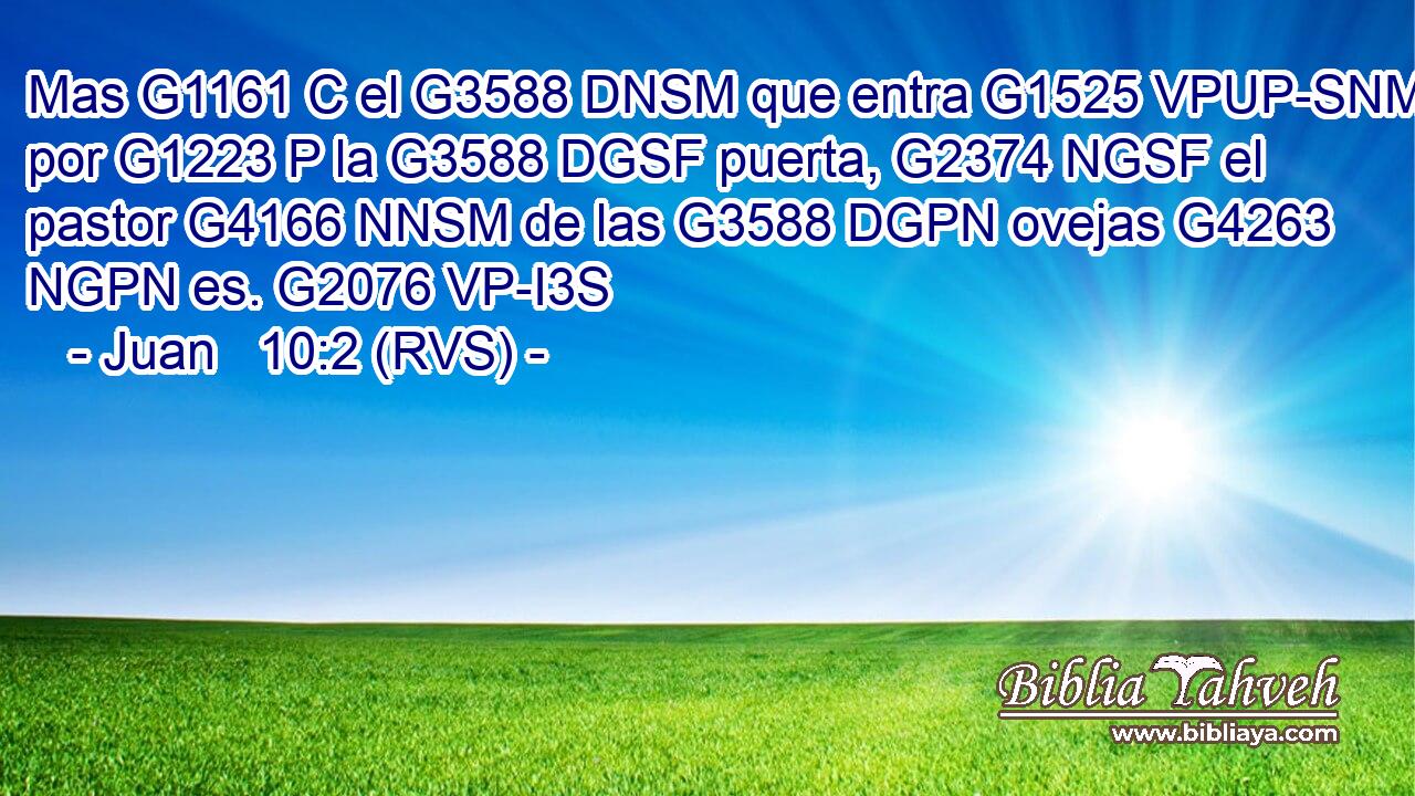 Mas G1161 C el G3588 DNSM que entra G1525 VPUP-SNM por G1223 P la G3588 DGSF puerta, G2374 NGSF el pastor G4166 NNSM de las G3588 DGPN ovejas G4263 NGPN es. G2076 VP-I3S 
