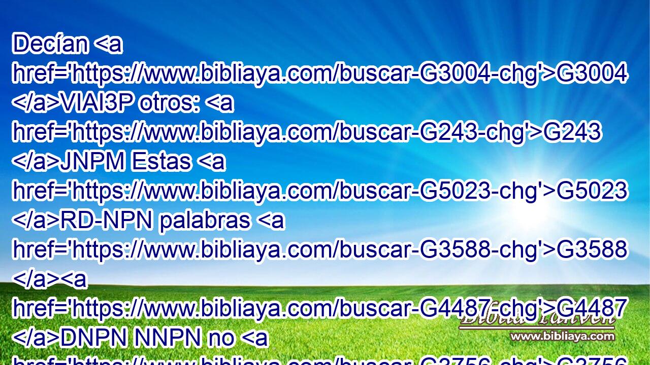 Decían G3004 VIAI3P otros: G243 JNPM Estas G5023 RD-NPN palabras G3588 G4487 DNPN NNPN no G3756 T son G2076 VP-I3S de endemoniado. G1139 VPUP-SGM ¿Puede G1410 VPUI3S acaso G3361 T el demonio G1140 NNSN abrir G455 VPAN los ojos G3788 NAPM de los ciegos? G5185 JGPM 