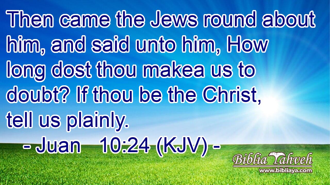 Then came the Jews round about him, and said unto him, How long dost thou makea us to doubt? If thou be the Christ, tell us plainly.