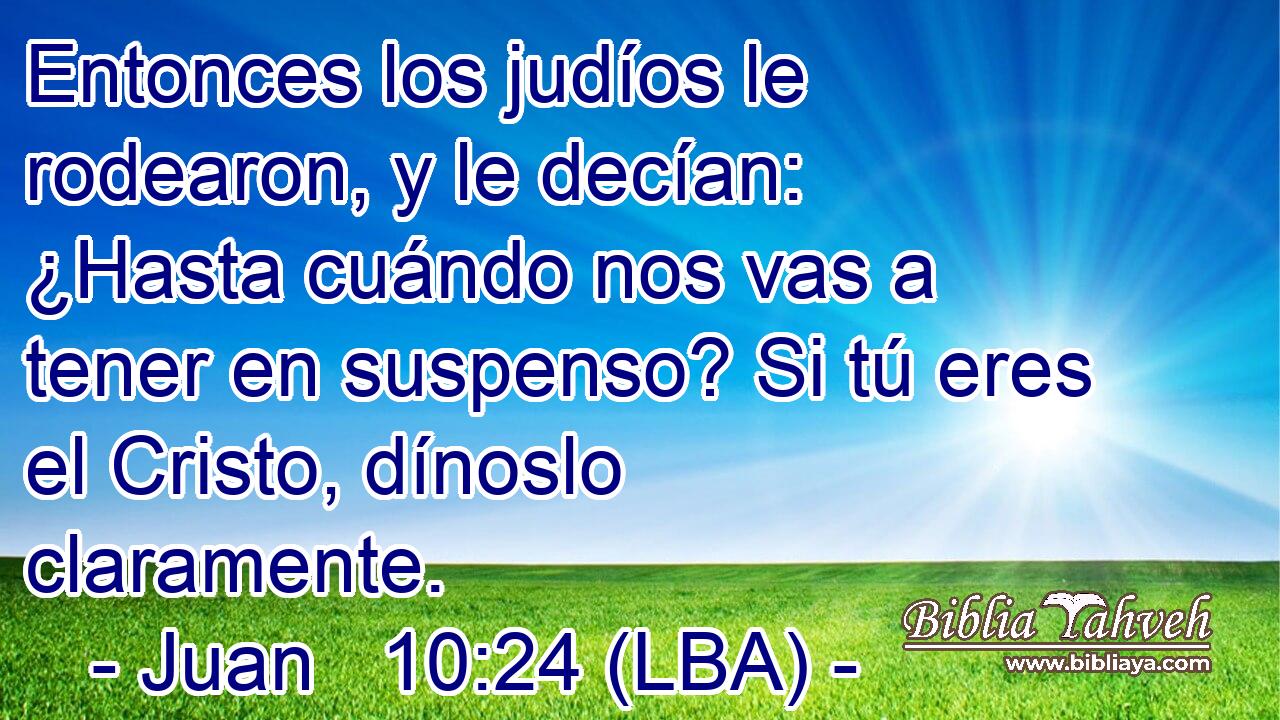 Entonces los judíos le rodearon, y le decían: ¿Hasta cuándo nos vas a tener en suspenso? Si tú eres el Cristo, dínoslo claramente.