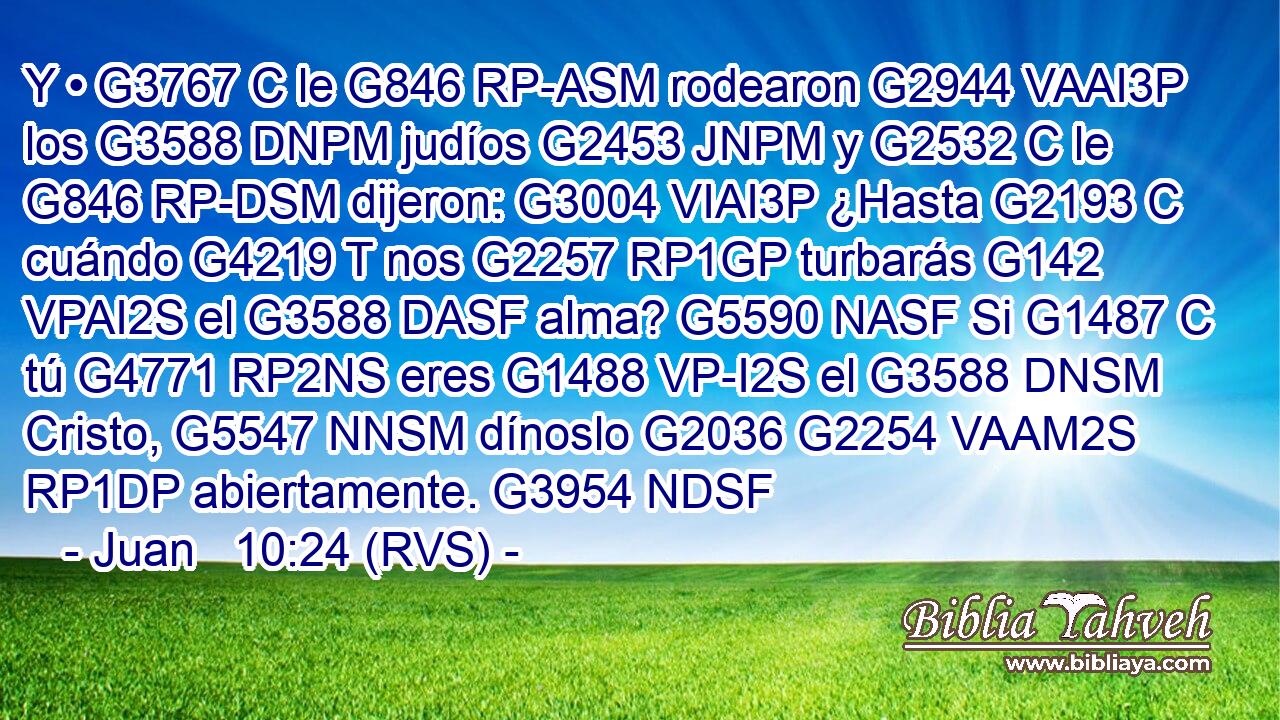 Y • G3767 C le G846 RP-ASM rodearon G2944 VAAI3P los G3588 DNPM judíos G2453 JNPM y G2532 C le G846 RP-DSM dijeron: G3004 VIAI3P ¿Hasta G2193 C cuándo G4219 T nos G2257 RP1GP turbarás G142 VPAI2S el G3588 DASF alma? G5590 NASF Si G1487 C tú G4771 RP2NS eres G1488 VP-I2S el G3588 DNSM Cristo, G5547 NNSM dínoslo G2036 G2254 VAAM2S RP1DP abiertamente. G3954 NDSF 