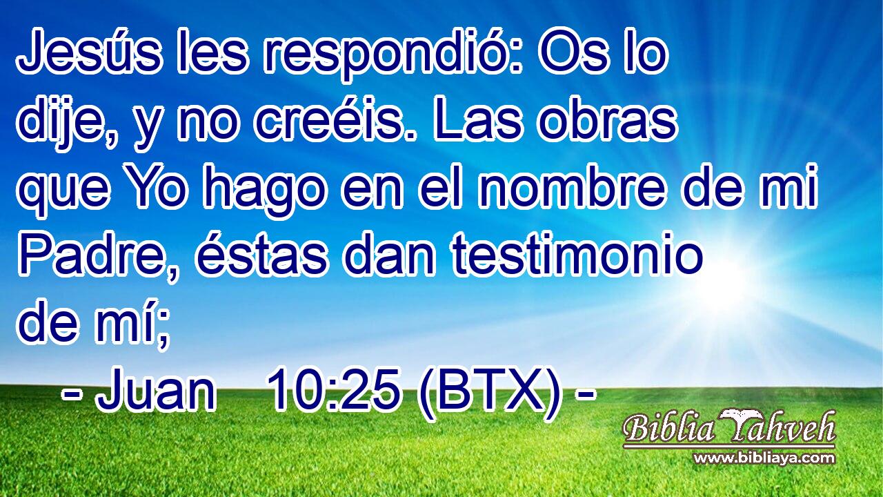 Jesús les respondió: Os lo dije, y no creéis. Las obras que Yo hago en el nombre de mi Padre, éstas dan testimonio de mí;