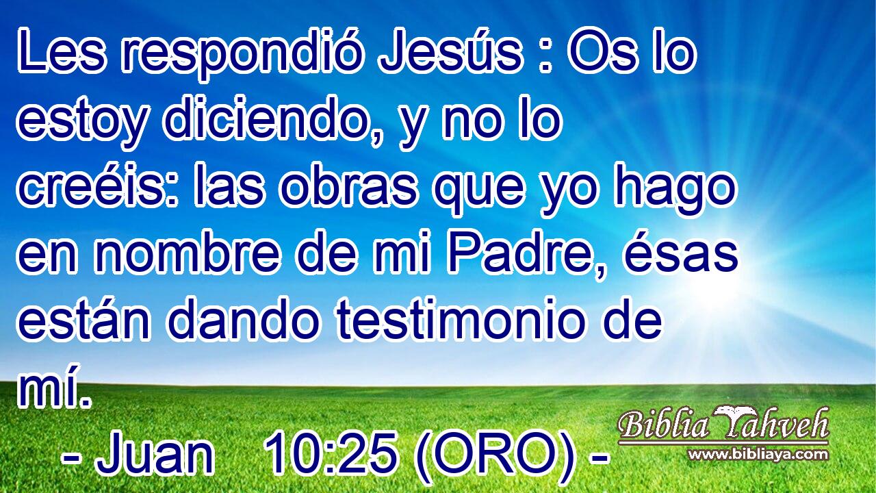  Les respondió Jesús : Os lo estoy diciendo, y no lo creéis: las obras que yo hago en nombre de mi Padre, ésas están dando testimonio de mí. 