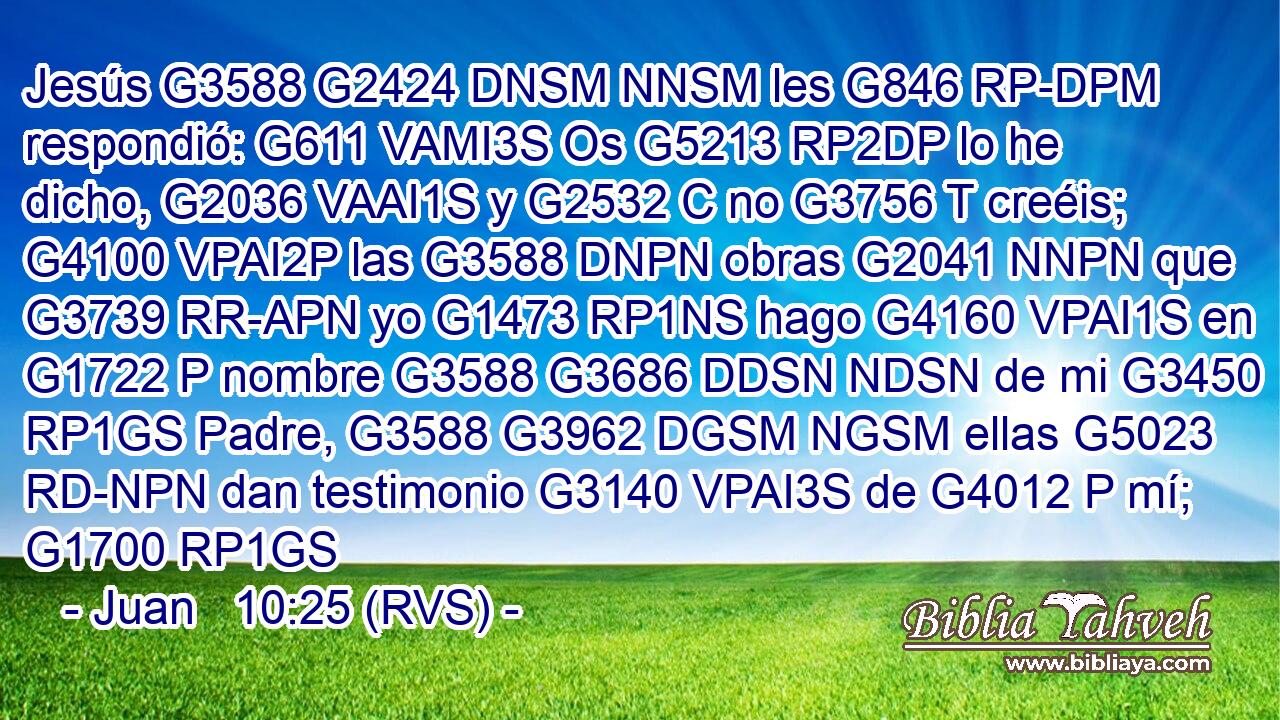 Jesús G3588 G2424 DNSM NNSM les G846 RP-DPM respondió: G611 VAMI3S Os G5213 RP2DP lo he dicho, G2036 VAAI1S y G2532 C no G3756 T creéis; G4100 VPAI2P las G3588 DNPN obras G2041 NNPN que G3739 RR-APN yo G1473 RP1NS hago G4160 VPAI1S en G1722 P nombre G3588 G3686 DDSN NDSN de mi G3450 RP1GS Padre, G3588 G3962 DGSM NGSM ellas G5023 RD-NPN dan testimonio G3140 VPAI3S de G4012 P mí; G1700 RP1GS 