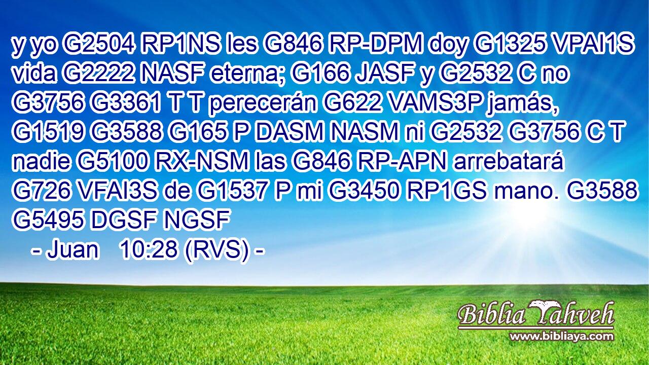 y yo G2504 RP1NS les G846 RP-DPM doy G1325 VPAI1S vida G2222 NASF eterna; G166 JASF y G2532 C no G3756 G3361 T T perecerán G622 VAMS3P jamás, G1519 G3588 G165 P DASM NASM ni G2532 G3756 C T nadie G5100 RX-NSM las G846 RP-APN arrebatará G726 VFAI3S de G1537 P mi G3450 RP1GS mano. G3588 G5495 DGSF NGSF 
