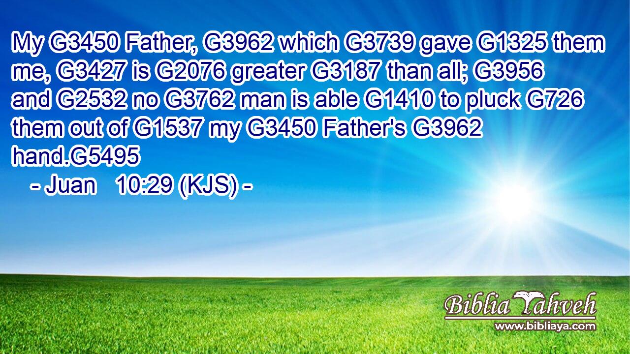 My G3450 Father, G3962 which G3739 gave G1325 them me, G3427 is G2076 greater G3187 than all; G3956 and G2532 no G3762 man is able G1410 to pluck G726 them out of G1537 my G3450 Father's G3962 hand.G5495