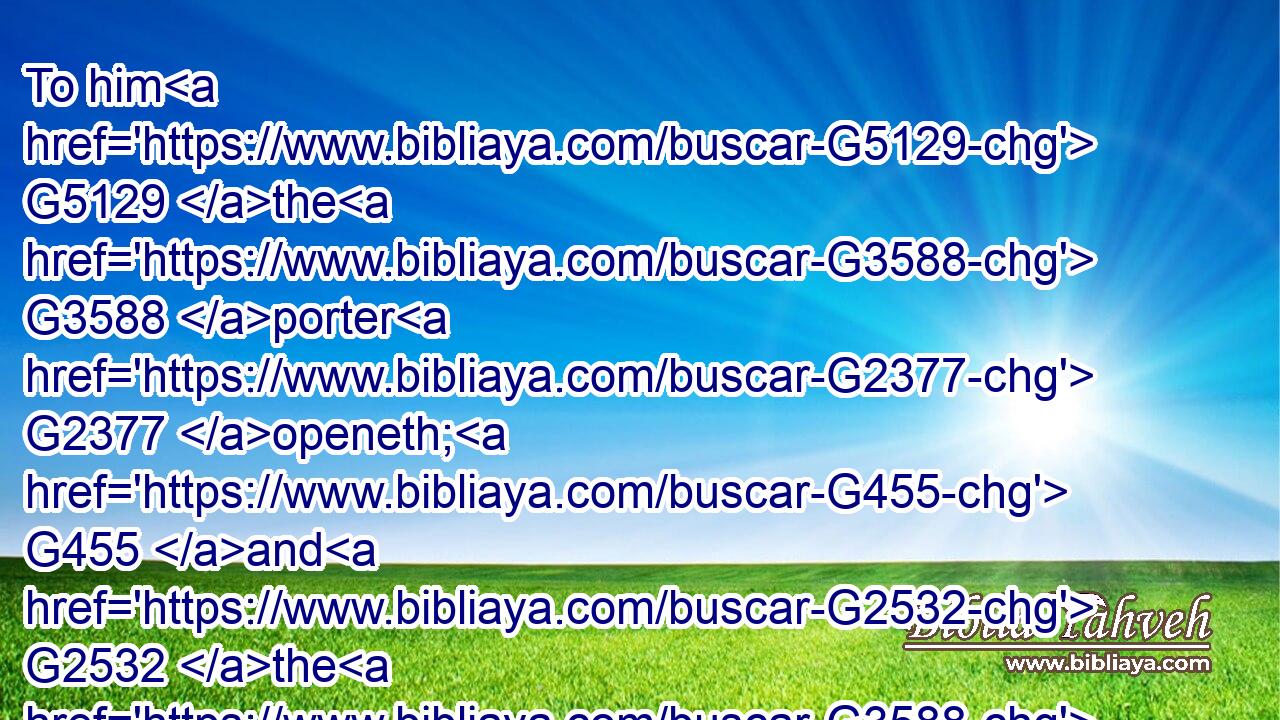 To him G5129 the G3588 porter G2377 openeth; G455 and G2532 the G3588 sheep G4263 hear G191 his G846 voice: G5456 and G2532 he calleth G2564 his own G2398 sheep G4263 by G2596 name, G3686 and G2532 leadeth them out. G1806 G846