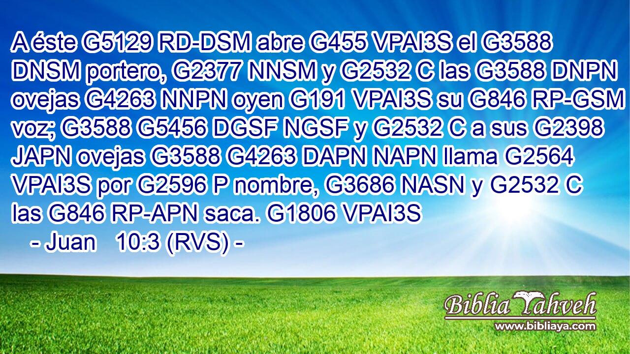 A éste G5129 RD-DSM abre G455 VPAI3S el G3588 DNSM portero, G2377 NNSM y G2532 C las G3588 DNPN ovejas G4263 NNPN oyen G191 VPAI3S su G846 RP-GSM voz; G3588 G5456 DGSF NGSF y G2532 C a sus G2398 JAPN ovejas G3588 G4263 DAPN NAPN llama G2564 VPAI3S por G2596 P nombre, G3686 NASN y G2532 C las G846 RP-APN saca. G1806 VPAI3S 